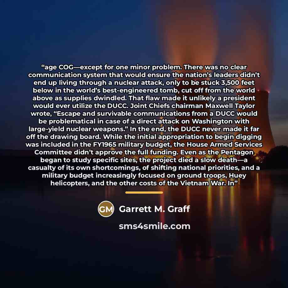 “age COG—except for one minor problem. There was no clear communication system that would ensure the nation’s leaders didn’t end up living through a nuclear attack, only to be stuck 3,500 feet below in the world’s best-engineered tomb, cut off from the world above as supplies dwindled. That flaw…” quote by Garrett M. Graff