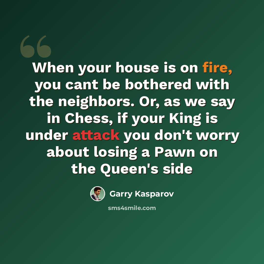 “When your house is on fire, you cant be bothered with the neighbors. Or, as we say in Chess, if your King is under attack you don't worry about losing a Pawn on the Queen's side” quote by Garry Kasparov