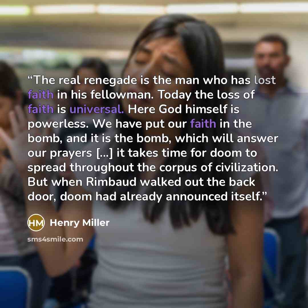 “The real renegade is the man who has lost faith in his fellowman. Today the loss of faith is universal. Here God himself is powerless. We have put our faith in the bomb, and it is the bomb, which will answer our prayers [...] it takes time for doom to spread throughout the corpus of civilization…” quote by Henry Miller