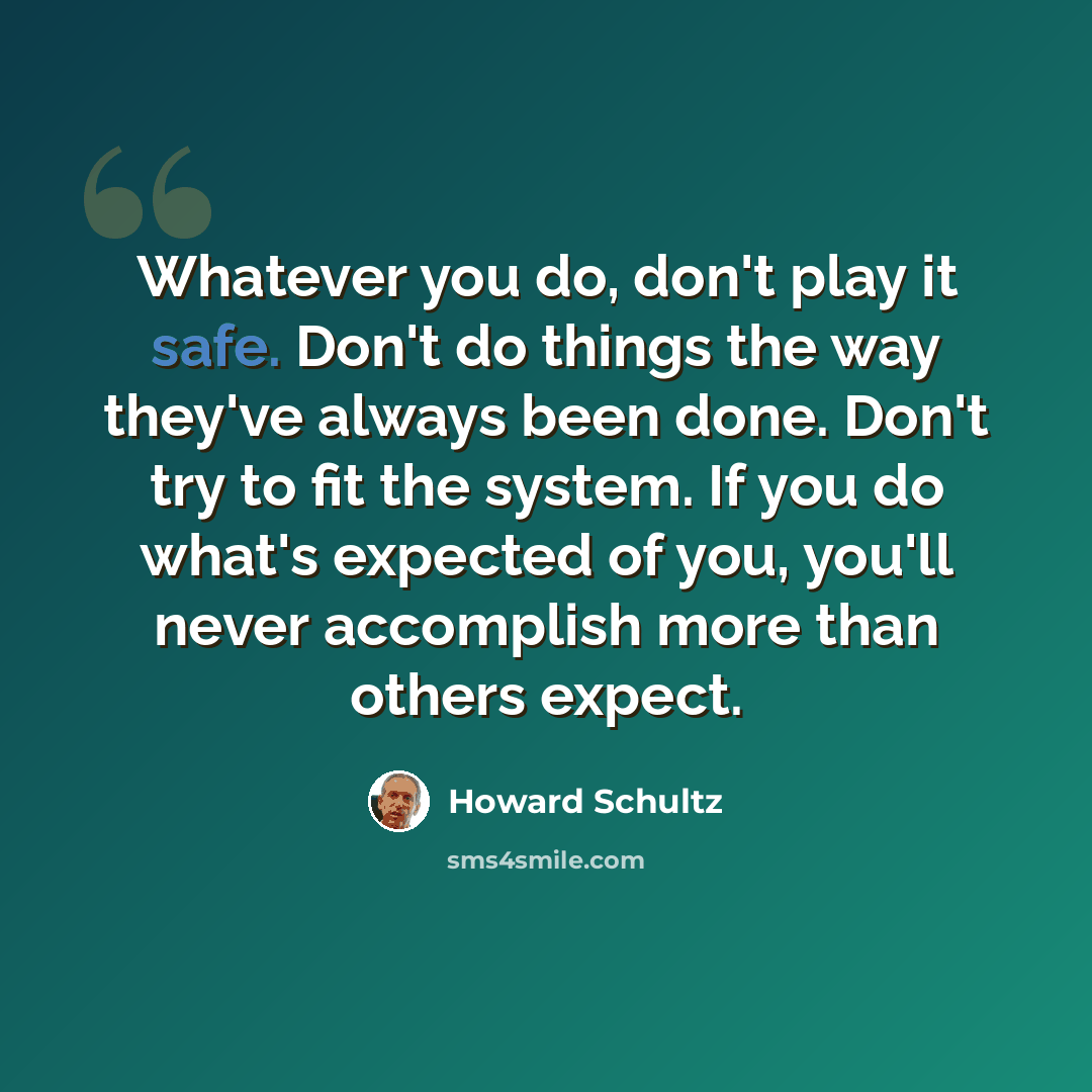 “Whatever you do, don't play it safe. Don't do things the way they've always been done. Don't try to fit the system. If you do what's expected of you, you'll never accomplish more than others expect.” quote by Howard Schultz