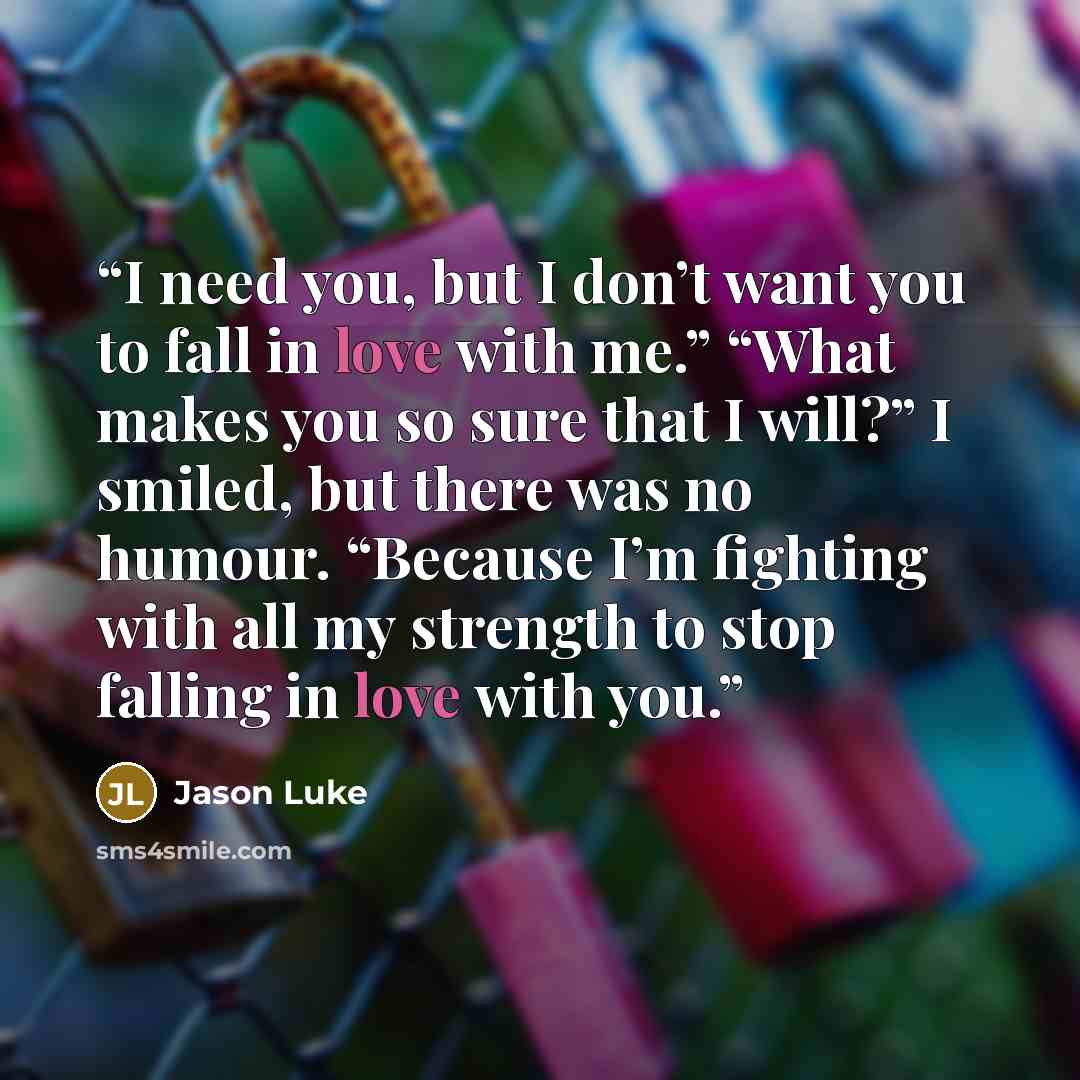 “I need you, but I don’t want you to fall in love with me.” “What makes you so sure that I will?” I smiled, but there was no humour. “Because I’m fighting with all my strength to stop falling in love with you.” quote by Jason Luke