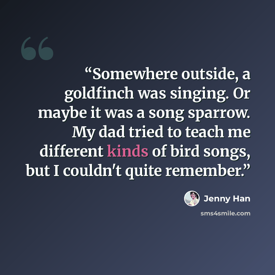 “Somewhere outside, a goldfinch was singing. Or maybe it was a song sparrow. My dad tried to teach me different kinds of bird songs, but I couldn't quite remember.” quote by Jenny Han