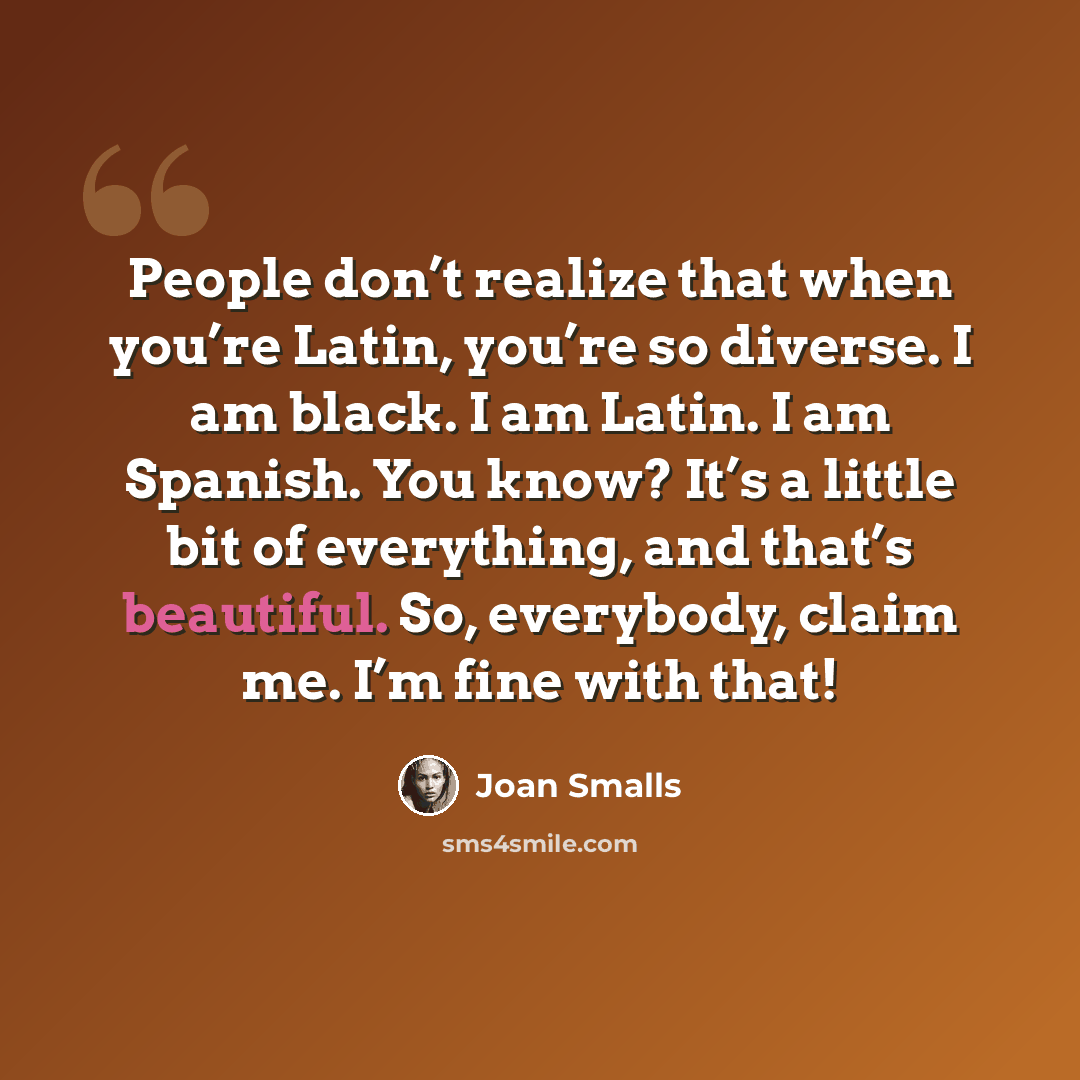 “People don’t realize that when you’re Latin, you’re so diverse. I am black. I am Latin. I am Spanish. You know? It’s a little bit of everything, and that’s beautiful. So, everybody, claim me. I’m fine with that!” quote by Joan Smalls