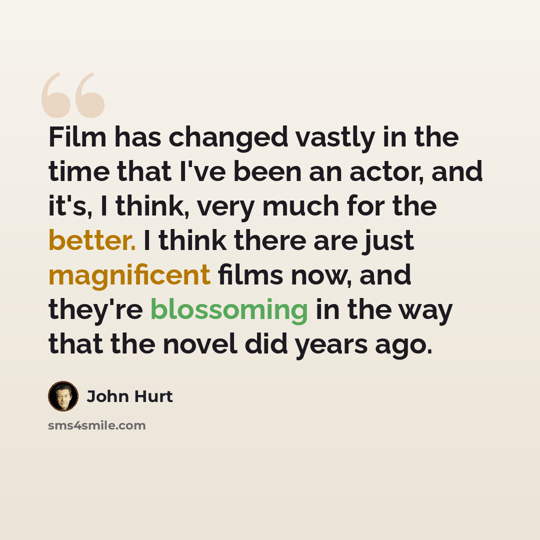 “Film has changed vastly in the time that I've been an actor, and it's, I think, very much for the better. I think there are just magnificent films now, and they're blossoming in the way that the novel did years ago.” quote by John Hurt