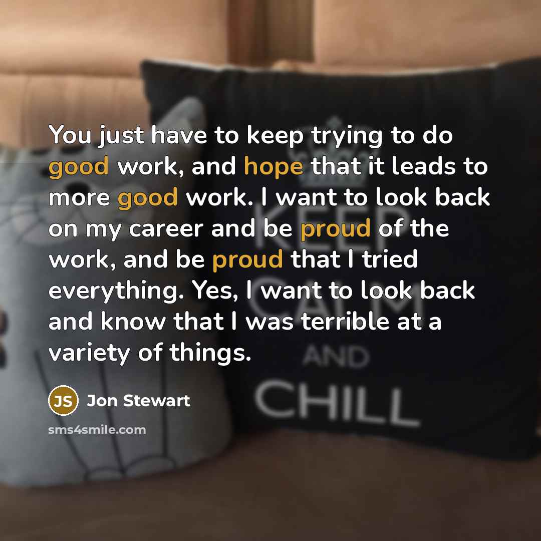 “You just have to keep trying to do good work, and hope that it leads to more good work. I want to look back on my career and be proud of the work, and be proud that I tried everything. Yes, I want to look back and know that I was terrible at a variety of things.” quote by Jon Stewart