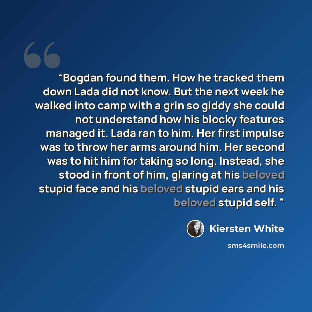 “Bogdan found them. How he tracked them down Lada did not know. But the next week he walked into camp with a grin so giddy she could not understand how his blocky features managed it. Lada ran to him. Her first impulse was to throw her arms around him. Her second was to hit him for taking so long…” quote by Kiersten White