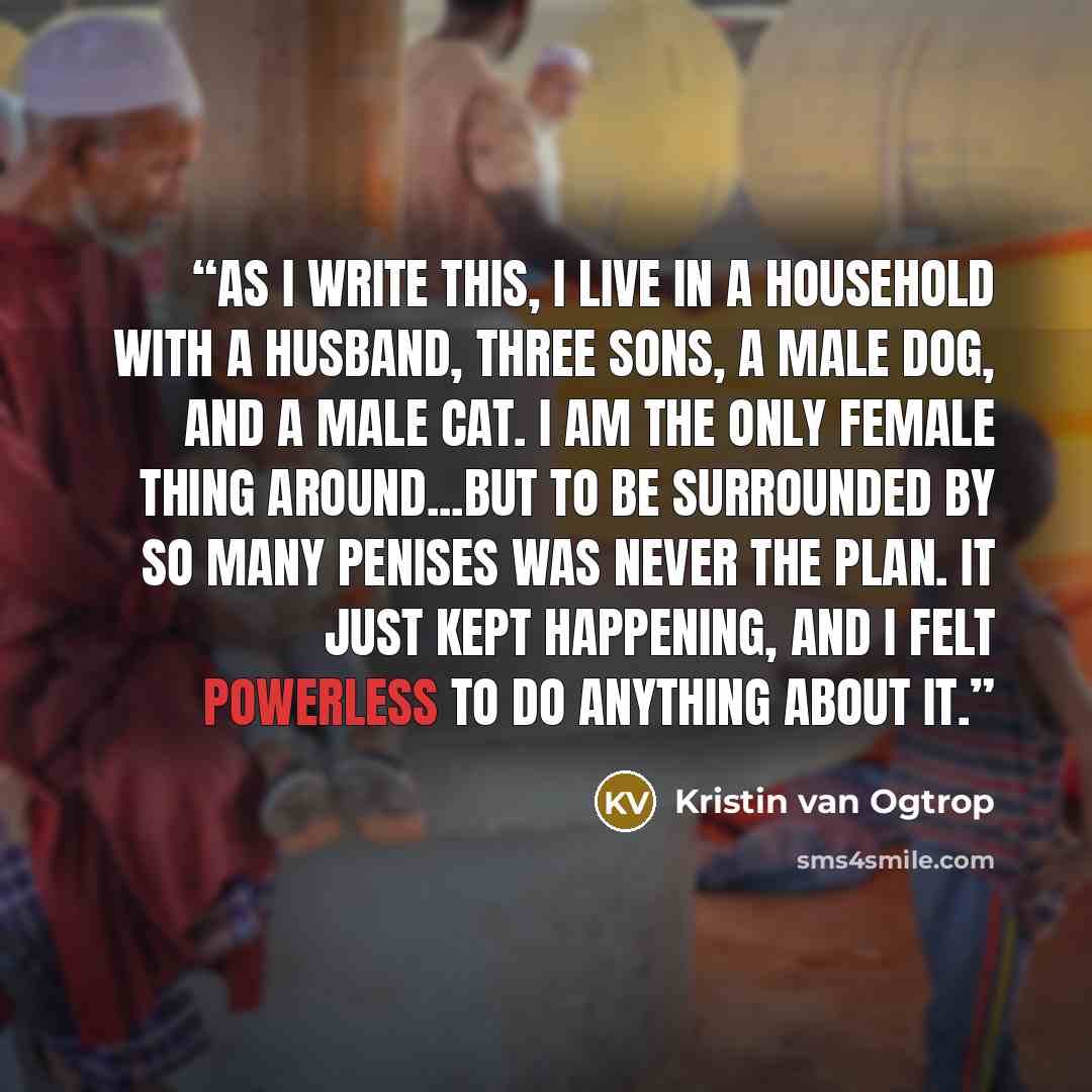 “As I write this, I live in a household with a husband, three sons, a male dog, and a male cat. I am the only female thing around...But to be surrounded by so many penises was never the plan. It just kept happening, and I felt powerless to do anything about it.” quote by Kristin van Ogtrop