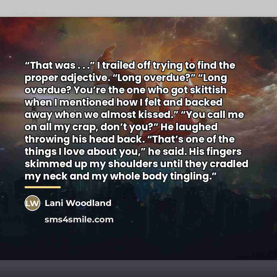 “That was . . .” I trailed off trying to find the proper adjective. “Long overdue?” “Long overdue? You’re the one who got skittish when I mentioned how I felt and backed away when we almost kissed.” “You call me on all my crap, don’t you?” He laughed throwing his head back. “That’s one of the…” quote by Lani Woodland