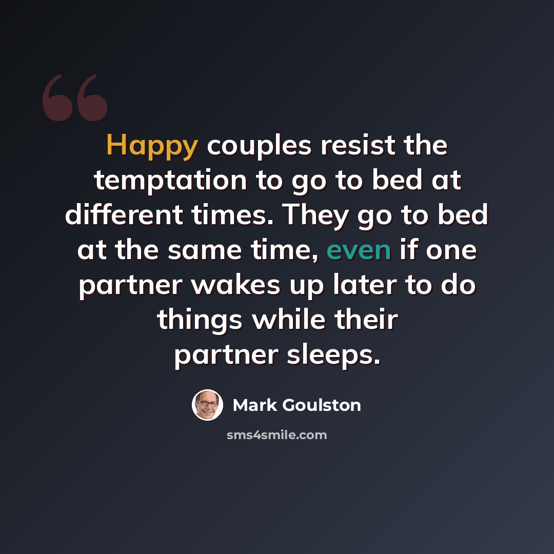 “Happy couples resist the temptation to go to bed at different times. They go to bed at the same time, even if one partner wakes up later to do things while their partner sleeps.” quote by Mark Goulston