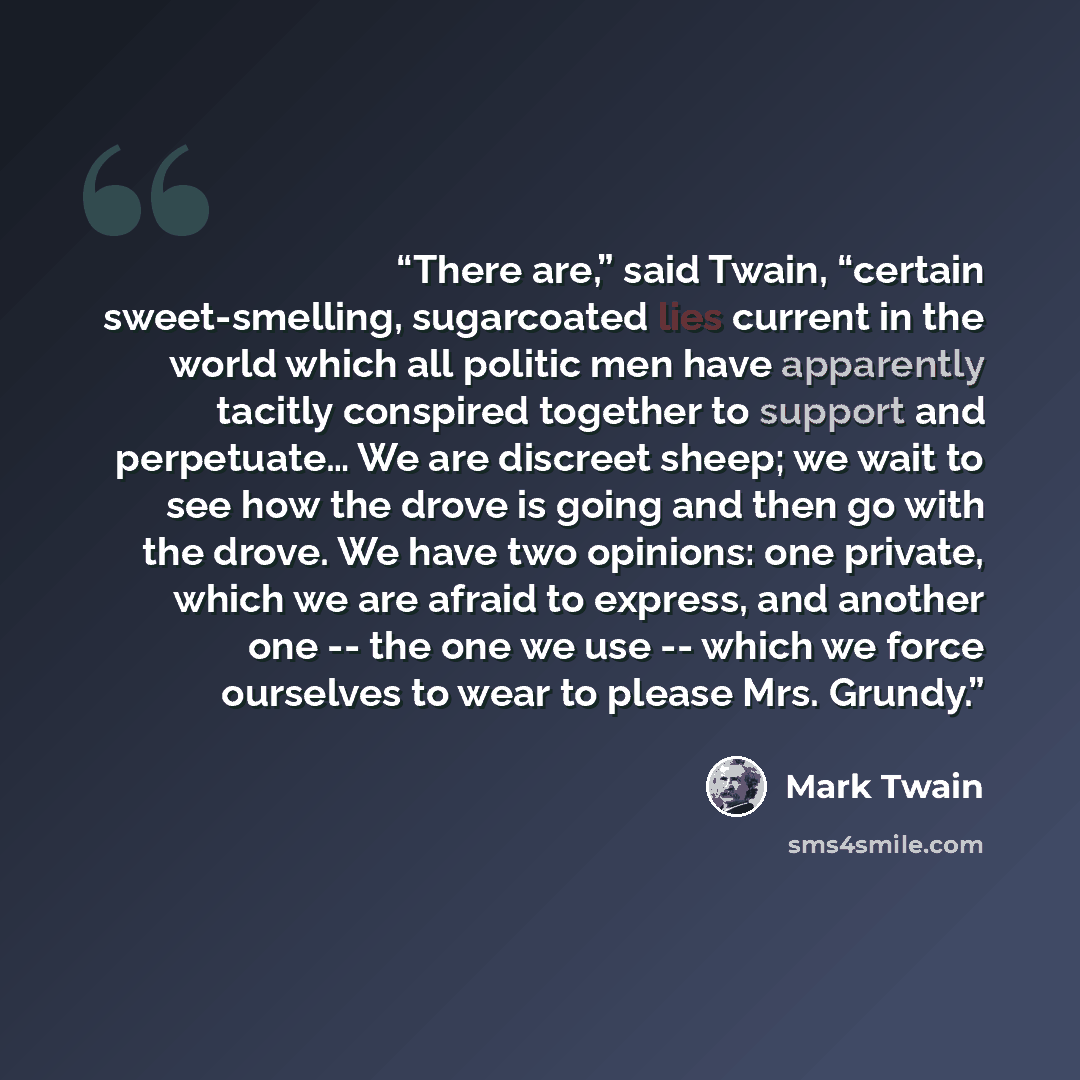 “There are,” said Twain, “certain sweet-smelling, sugarcoated lies current in the world which all politic men have apparently tacitly conspired together to support and perpetuate… We are discreet sheep; we wait to see how the drove is going and then go with the drove. We have two opinions: one…” quote by Mark Twain