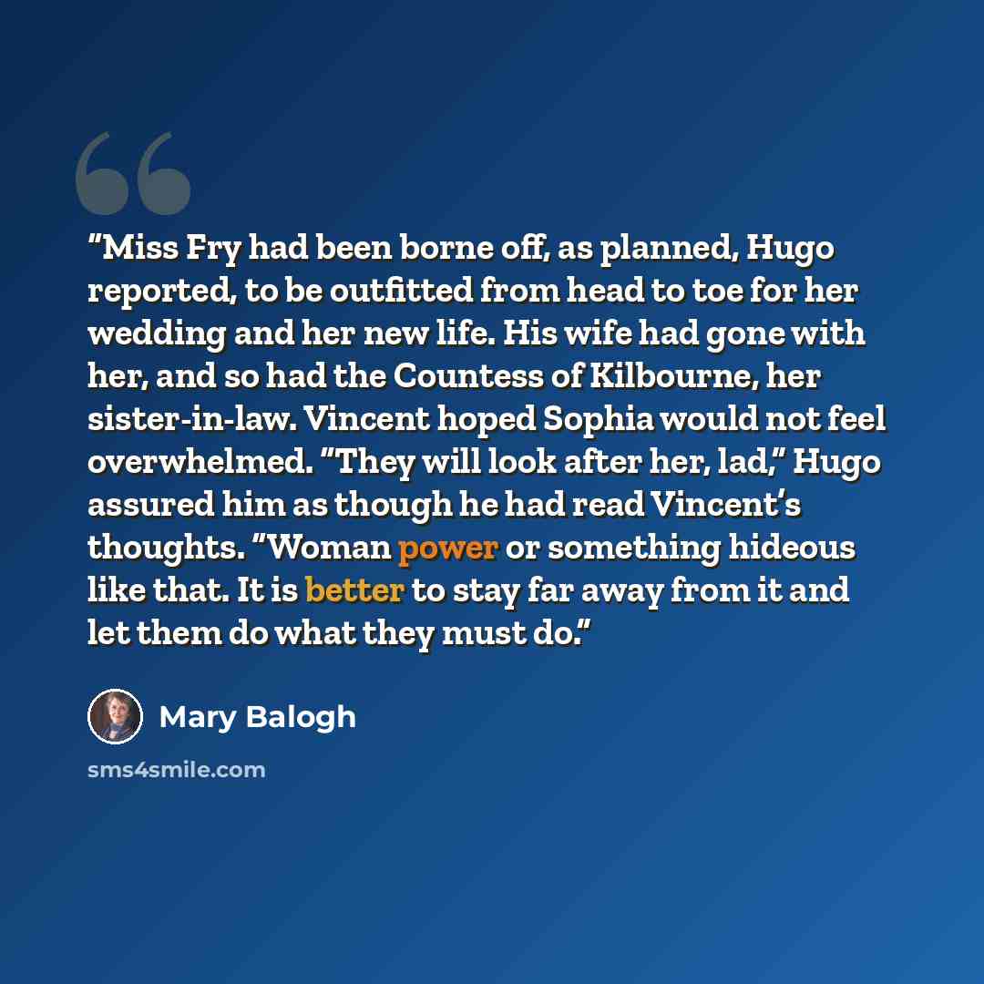 “Miss Fry had been borne off, as planned, Hugo reported, to be outfitted from head to toe for her wedding and her new life. His wife had gone with her, and so had the Countess of Kilbourne, her sister-in-law. Vincent hoped Sophia would not feel overwhelmed. “They will look after her, lad,” Hugo…” quote by Mary Balogh
