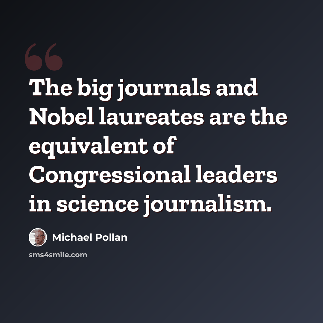 “The big journals and Nobel laureates are the equivalent of Congressional leaders in science journalism.” quote by Michael Pollan