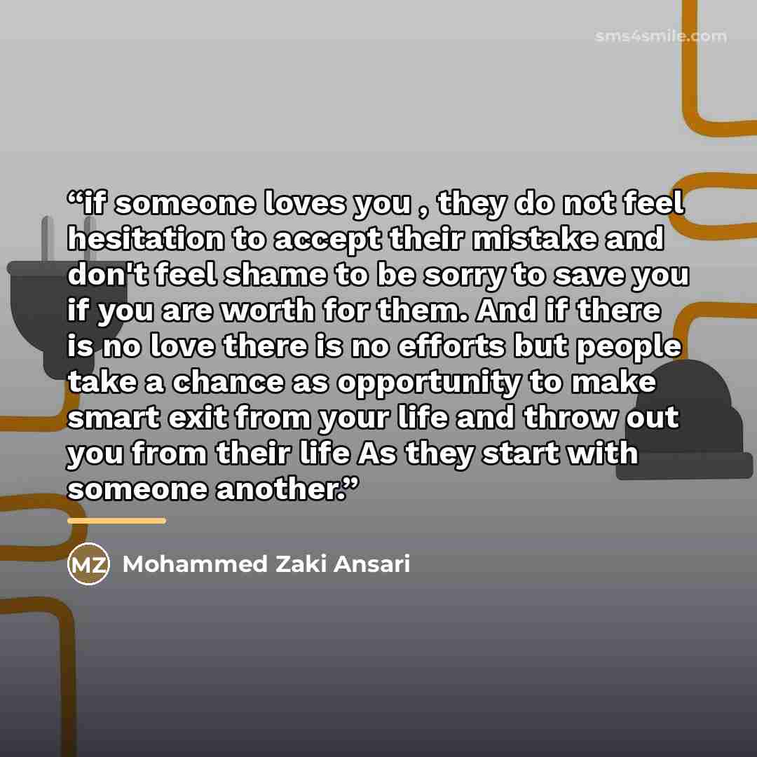 “if someone loves you , they do not feel hesitation to accept their mistake and don't feel shame to be sorry to save you if you are worth for them. And if there is no love there is no efforts but people take a chance as opportunity to make smart exit from your life and throw out you from their life…” quote by Mohammed Zaki Ansari