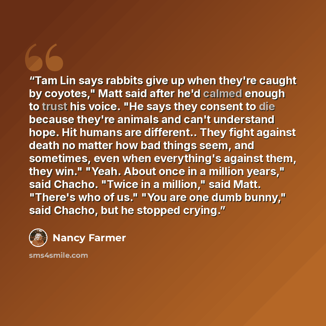 “Tam Lin says rabbits give up when they're caught by coyotes," Matt said after he'd calmed enough to trust his voice. "He says they consent to die because they're animals and can't understand hope. Hit humans are different.. They fight against death no matter how bad things seem, and sometimes…” quote by Nancy Farmer