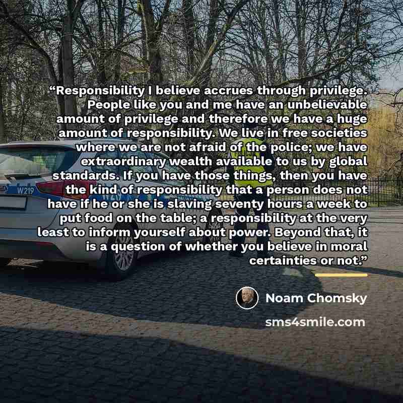 “Responsibility I believe accrues through privilege. People like you and me have an unbelievable amount of privilege and therefore we have a huge amount of responsibility. We live in free societies where we are not afraid of the police; we have extraordinary wealth available to us by global…” quote by Noam Chomsky