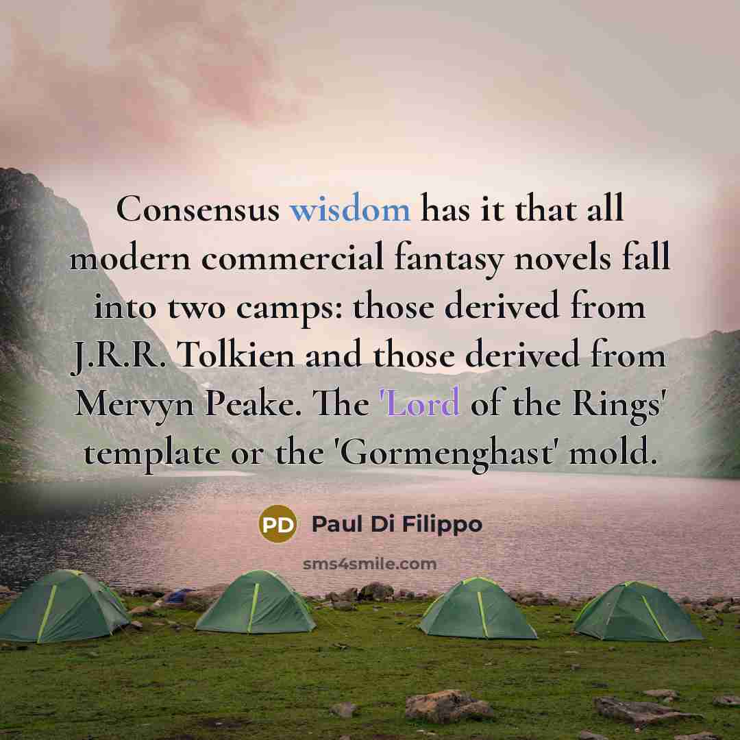 “Consensus wisdom has it that all modern commercial fantasy novels fall into two camps: those derived from J.R.R. Tolkien and those derived from Mervyn Peake. The 'Lord of the Rings' template or the 'Gormenghast' mold.” quote by Paul Di Filippo