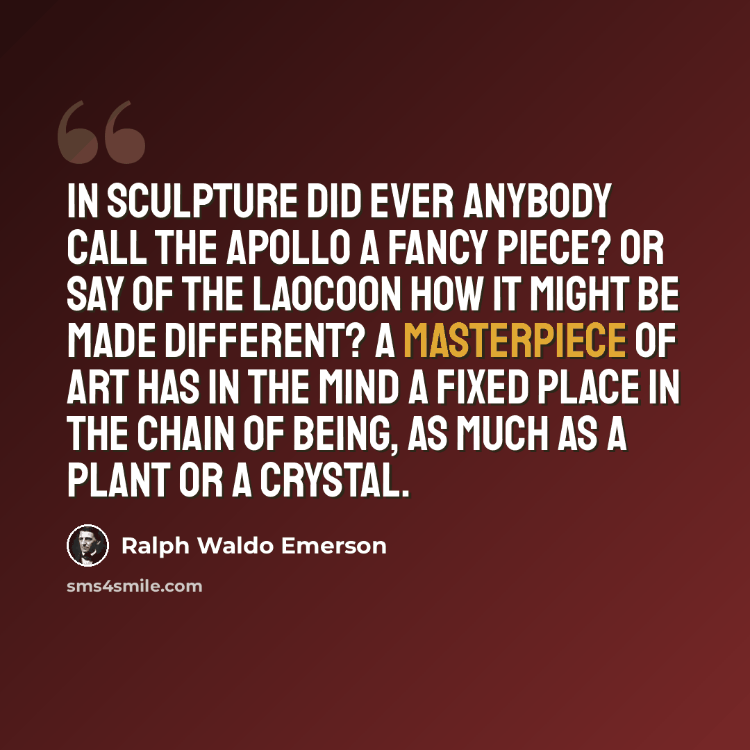 “In sculpture did ever anybody call the Apollo a fancy piece? Or say of the Laocoon how it might be made different? A masterpiece of art has in the mind a fixed place in the chain of being, as much as a plant or a crystal.” quote by Ralph Waldo Emerson