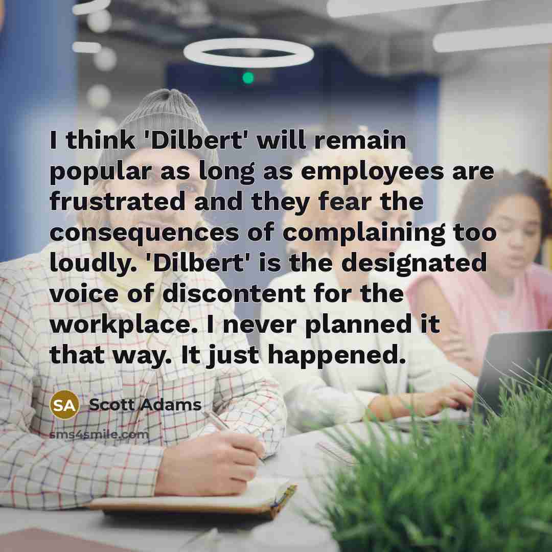 “I think 'Dilbert' will remain popular as long as employees are frustrated and they fear the consequences of complaining too loudly. 'Dilbert' is the designated voice of discontent for the workplace. I never planned it that way. It just happened.” quote by Scott Adams
