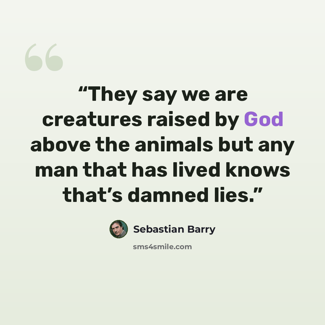 “They say we are creatures raised by God above the animals but any man that has lived knows that’s damned lies.” quote by Sebastian Barry