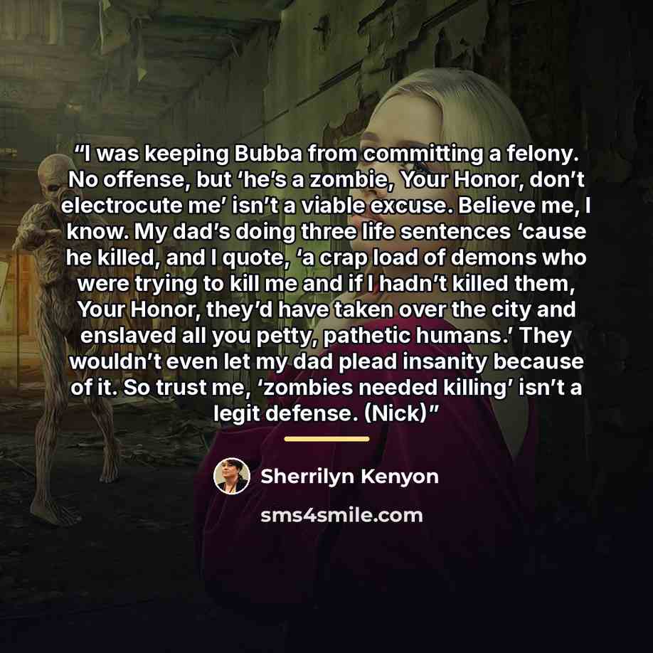 “I was keeping Bubba from committing a felony. No offense, but ‘he’s a zombie, Your Honor, don’t electrocute me’ isn’t a viable excuse. Believe me, I know. My dad’s doing three life sentences ‘cause he killed, and I quote, ‘a crap load of demons who were trying to kill me and if I hadn’t killed…” quote by Sherrilyn Kenyon