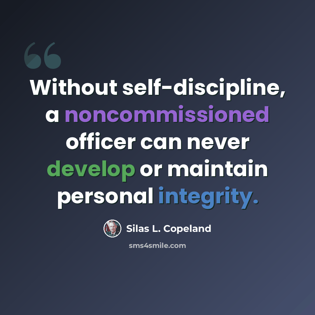 “Without self-discipline, a noncommissioned officer can never develop or maintain personal integrity.” quote by Silas L. Copeland