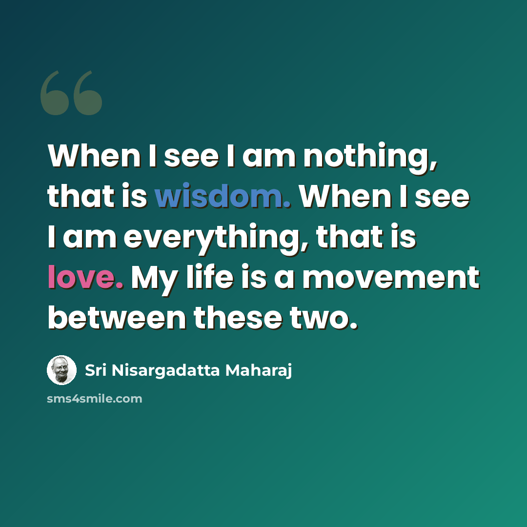 “When I see I am nothing, that is wisdom. When I see I am everything, that is love. My life is a movement between these two.” quote by Sri Nisargadatta Maharaj