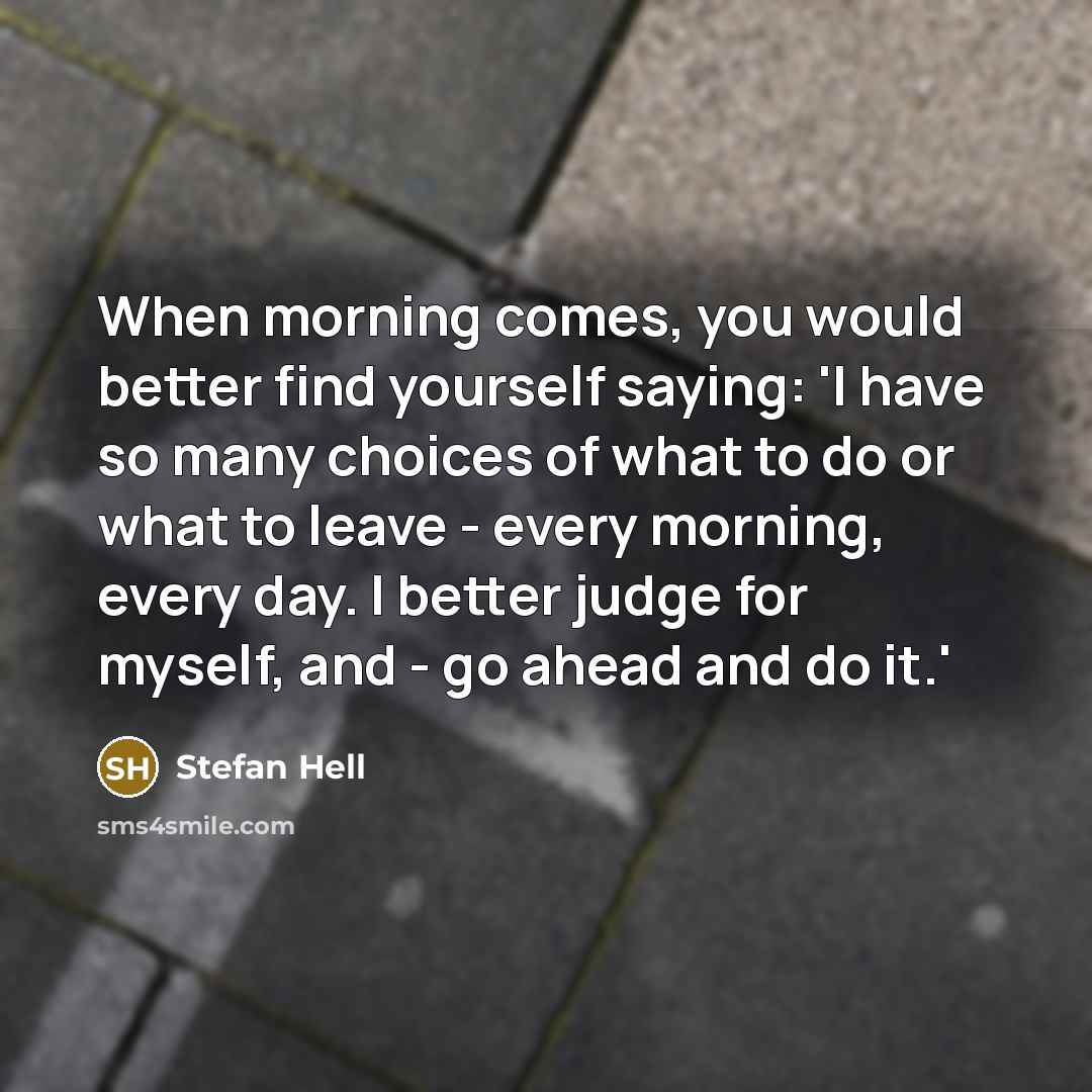 “When morning comes, you would better find yourself saying: 'I have so many choices of what to do or what to leave - every morning, every day. I better judge for myself, and - go ahead and do it.'” quote by Stefan Hell