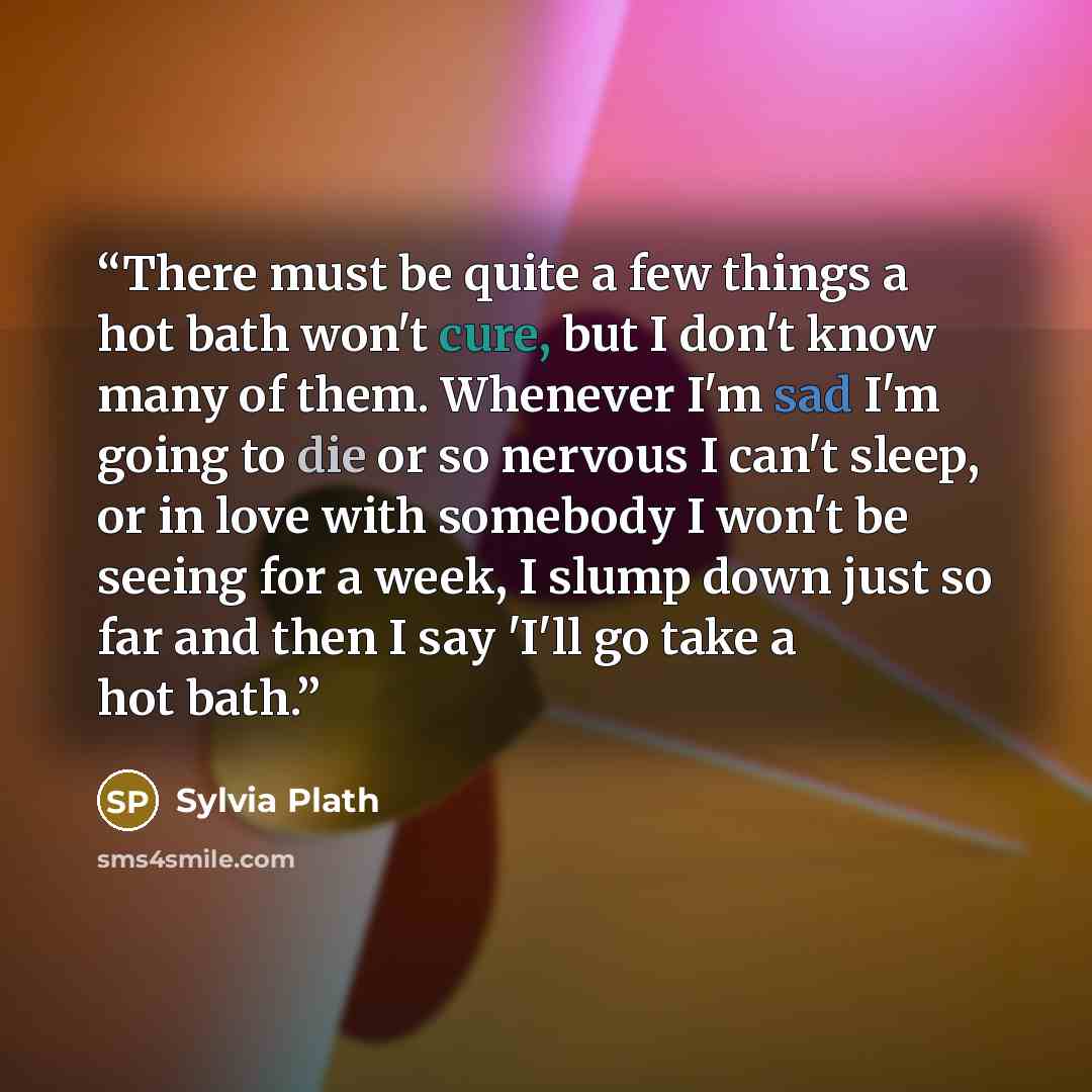 “There must be quite a few things a hot bath won't cure, but I don't know many of them. Whenever I'm sad I'm going to die or so nervous I can't sleep, or in love with somebody I won't be seeing for a week, I slump down just so far and then I say 'I'll go take a hot bath.” quote by Sylvia Plath