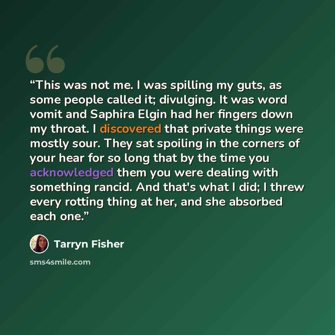 “This was not me. I was spilling my guts, as some people called it; divulging. It was word vomit and Saphira Elgin had her fingers down my throat. I discovered that private things were mostly sour. They sat spoiling in the corners of your hear for so long that by the time you acknowledged them you…” quote by Tarryn Fisher