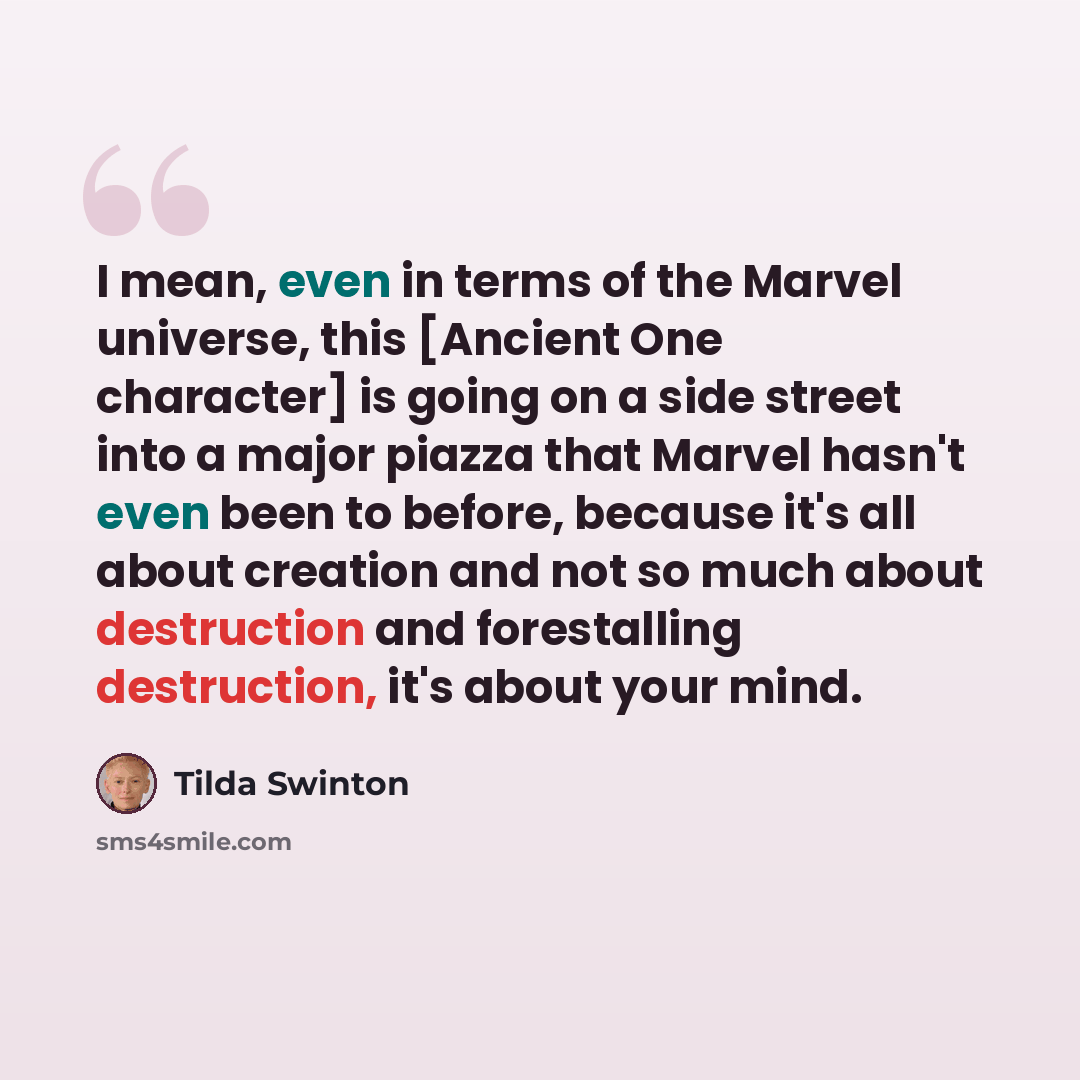 “I mean, even in terms of the Marvel universe, this [Ancient One character] is going on a side street into a major piazza that Marvel hasn't even been to before, because it's all about creation and not so much about destruction and forestalling destruction, it's about your mind.” quote by Tilda Swinton