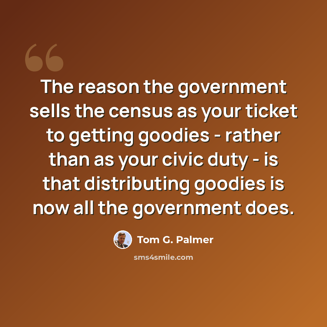 “The reason the government sells the census as your ticket to getting goodies - rather than as your civic duty - is that distributing goodies is now all the government does.” quote by Tom G. Palmer