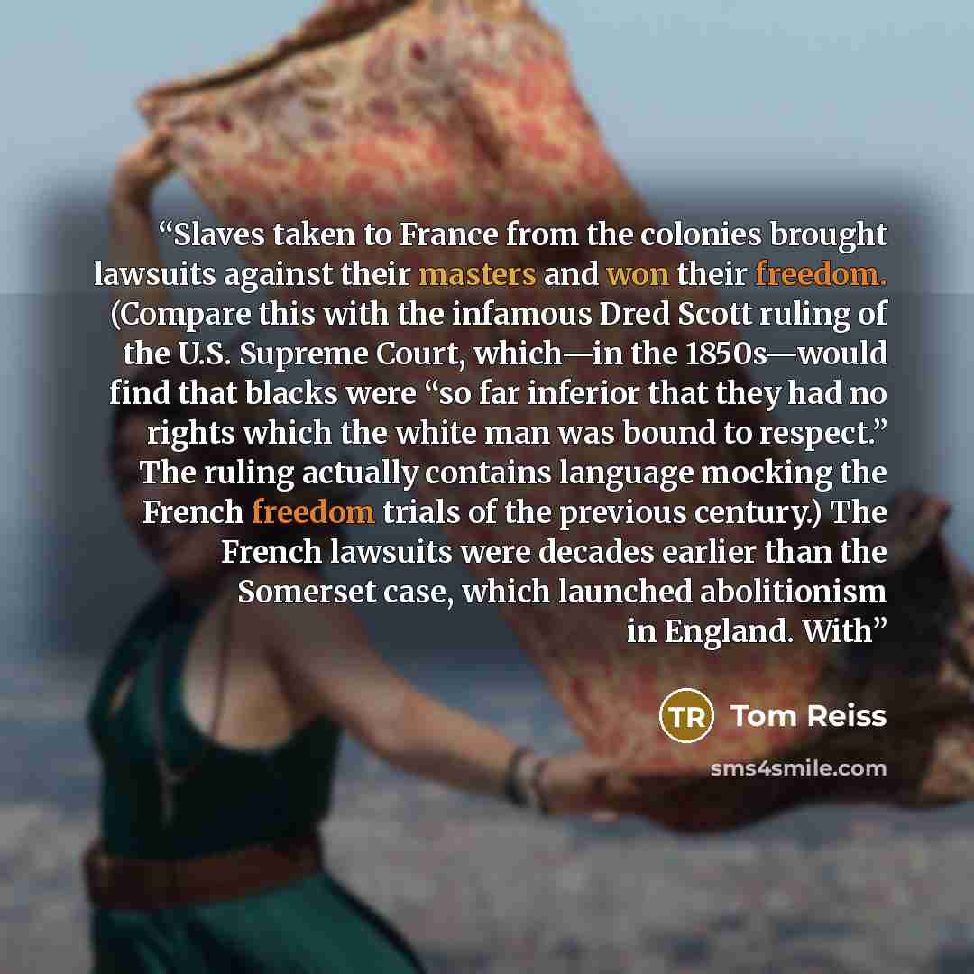 “Slaves taken to France from the colonies brought lawsuits against their masters and won their freedom. (Compare this with the infamous Dred Scott ruling of the U.S. Supreme Court, which—in the 1850s—would find that blacks were “so far inferior that they had no rights which the white man was bound…” quote by Tom Reiss