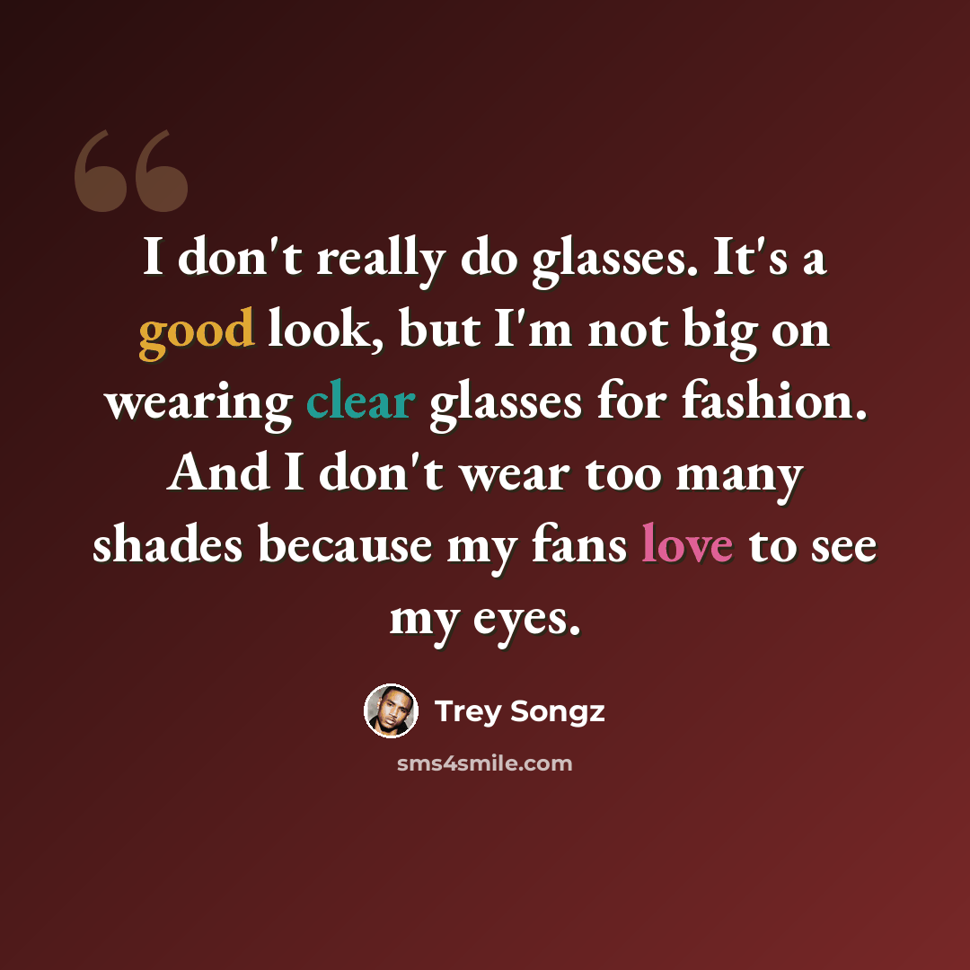 “I don't really do glasses. It's a good look, but I'm not big on wearing clear glasses for fashion. And I don't wear too many shades because my fans love to see my eyes.” quote by Trey Songz