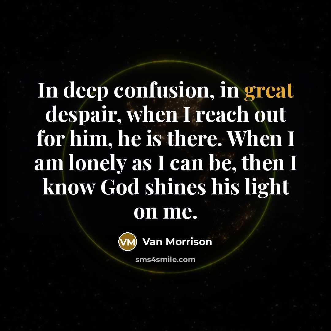 “In deep confusion, in great despair, when I reach out for him, he is there. When I am lonely as I can be, then I know God shines his light on me.” quote by Van Morrison