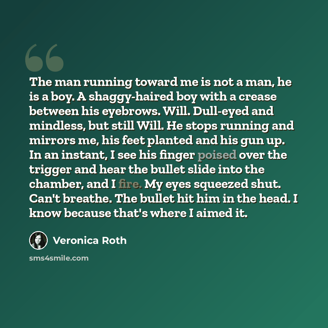 “The man running toward me is not a man, he is a boy. A shaggy-haired boy with a crease between his eyebrows. Will. Dull-eyed and mindless, but still Will. He stops running and mirrors me, his feet planted and his gun up. In an instant, I see his finger poised over the trigger and hear the bullet…” quote by Veronica Roth
