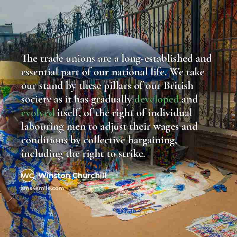 “The trade unions are a long-established and essential part of our national life. We take our stand by these pillars of our British society as it has gradually developed and evolved itself, of the right of individual labouring men to adjust their wages and conditions by collective bargaining…” quote by Winston Churchill