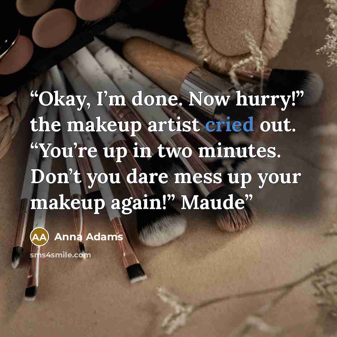“Okay, I’m done. Now hurry!” the makeup artist cried out. “You’re up in two minutes. Don’t you dare mess up your makeup again!” Maude” quote by Anna Adams