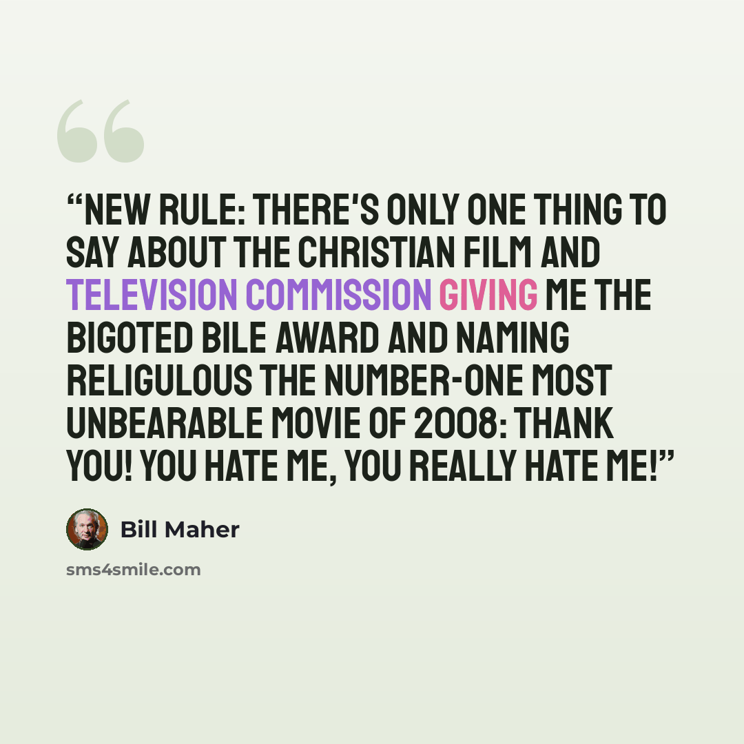 “New Rule: There's only one thing to say about the Christian Film and Television Commission giving me the Bigoted Bile Award and naming Religulous the number-one Most Unbearable Movie of 2008: Thank you! You hate me, you really hate me!” quote by Bill Maher