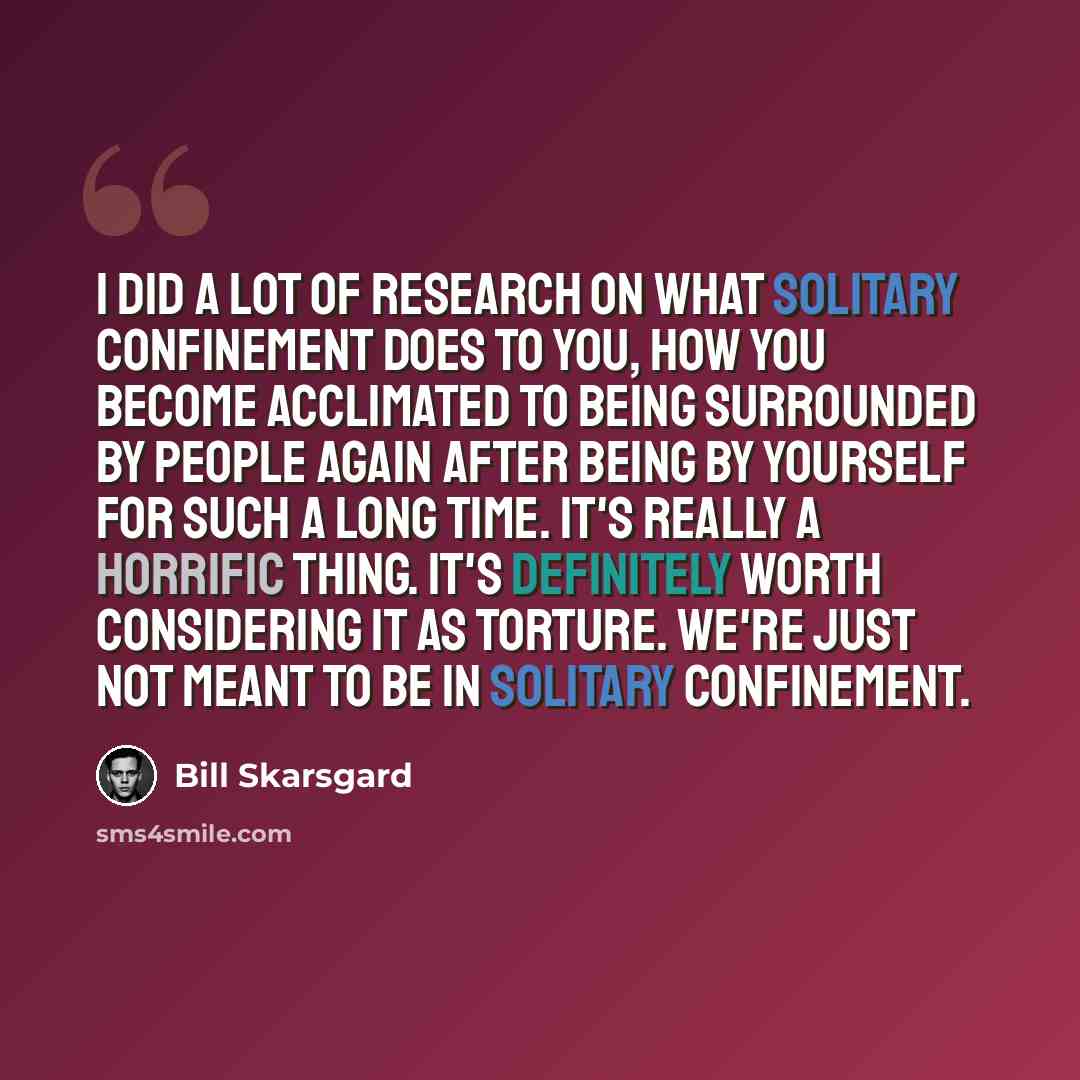 “I did a lot of research on what solitary confinement does to you, how you become acclimated to being surrounded by people again after being by yourself for such a long time. It's really a horrific thing. It's definitely worth considering it as torture. We're just not meant to be in solitary…” quote by Bill Skarsgard