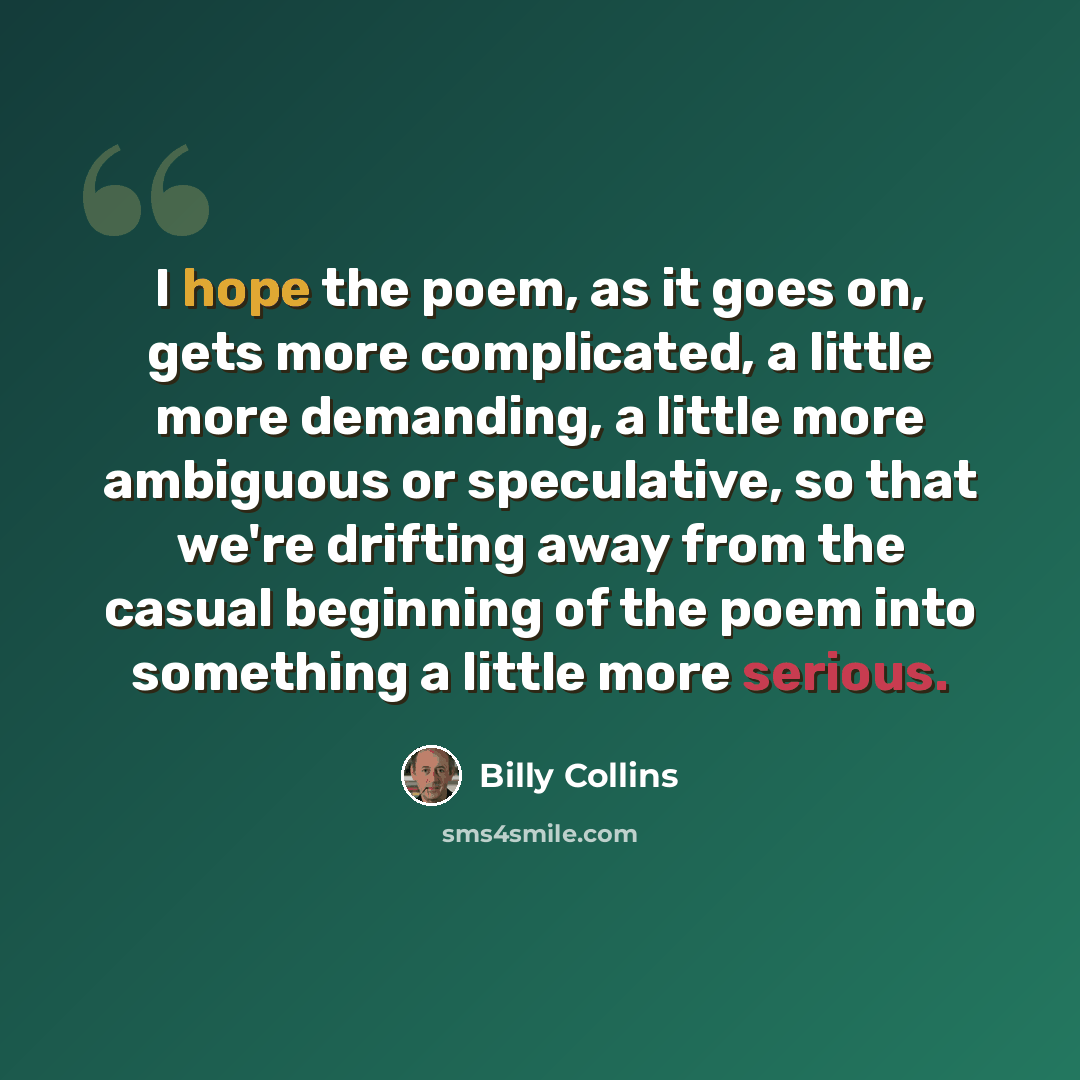 “I hope the poem, as it goes on, gets more complicated, a little more demanding, a little more ambiguous or speculative, so that we're drifting away from the casual beginning of the poem into something a little more serious.” quote by Billy Collins