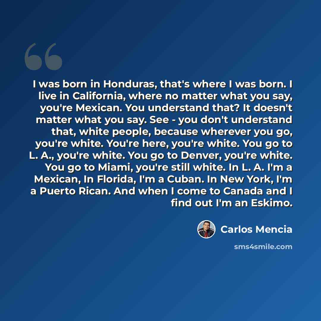“I was born in Honduras, that's where I was born. I live in California, where no matter what you say, you're Mexican. You understand that? It doesn't matter what you say. See - you don't understand that, white people, because wherever you go, you're white. You're here, you're white. You go to L…” quote by Carlos Mencia