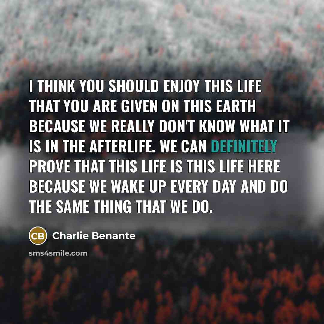 “I think you should enjoy this life that you are given on this earth because we really don't know what it is in the afterlife. We can definitely prove that this life is this life here because we wake up every day and do the same thing that we do.” quote by Charlie Benante