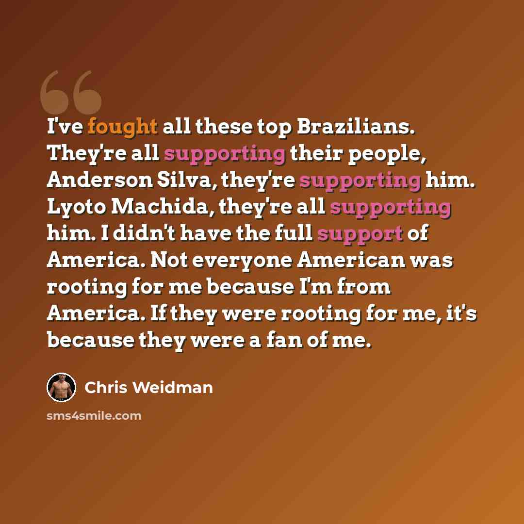“I've fought all these top Brazilians. They're all supporting their people, Anderson Silva, they're supporting him. Lyoto Machida, they're all supporting him. I didn't have the full support of America. Not everyone American was rooting for me because I'm from America. If they were rooting for me…” quote by Chris Weidman