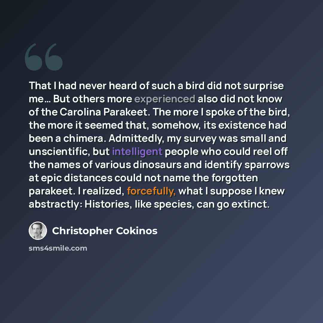 “That I had never heard of such a bird did not surprise me… But others more experienced also did not know of the Carolina Parakeet. The more I spoke of the bird, the more it seemed that, somehow, its existence had been a chimera. Admittedly, my survey was small and unscientific, but intelligent…” quote by Christopher Cokinos