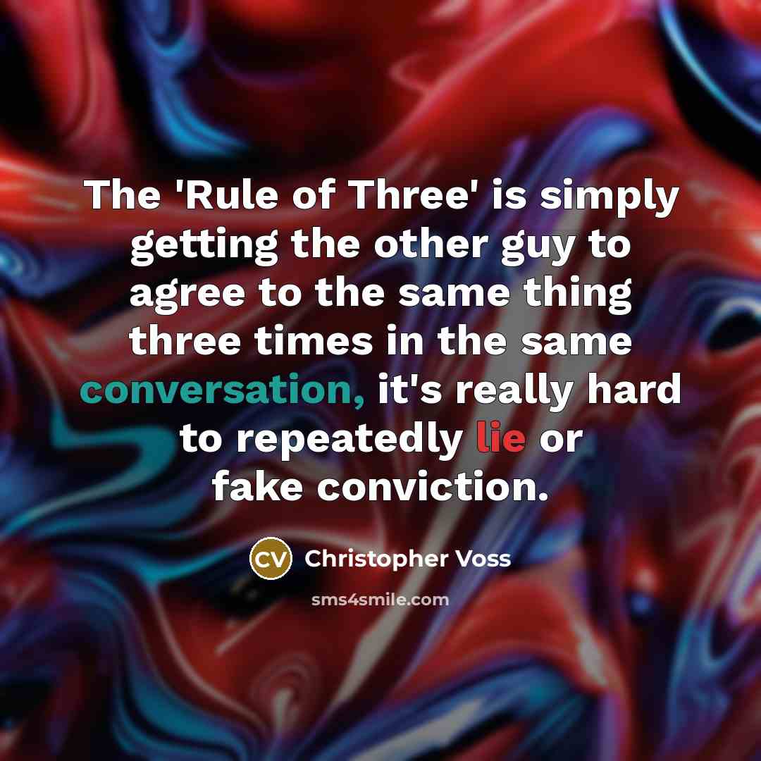 “The 'Rule of Three' is simply getting the other guy to agree to the same thing three times in the same conversation, it's really hard to repeatedly lie or fake conviction.” quote by Christopher Voss