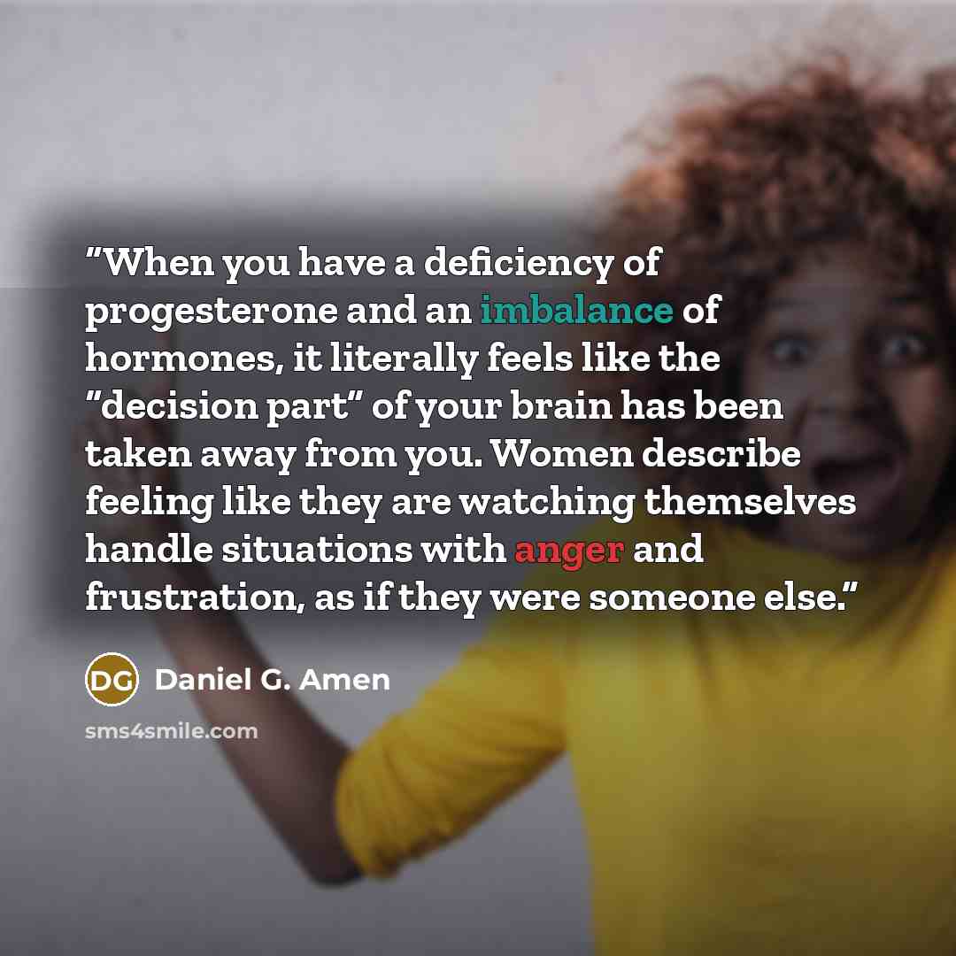 “When you have a deficiency of progesterone and an imbalance of hormones, it literally feels like the “decision part” of your brain has been taken away from you. Women describe feeling like they are watching themselves handle situations with anger and frustration, as if they were someone else.” quote by Daniel G. Amen