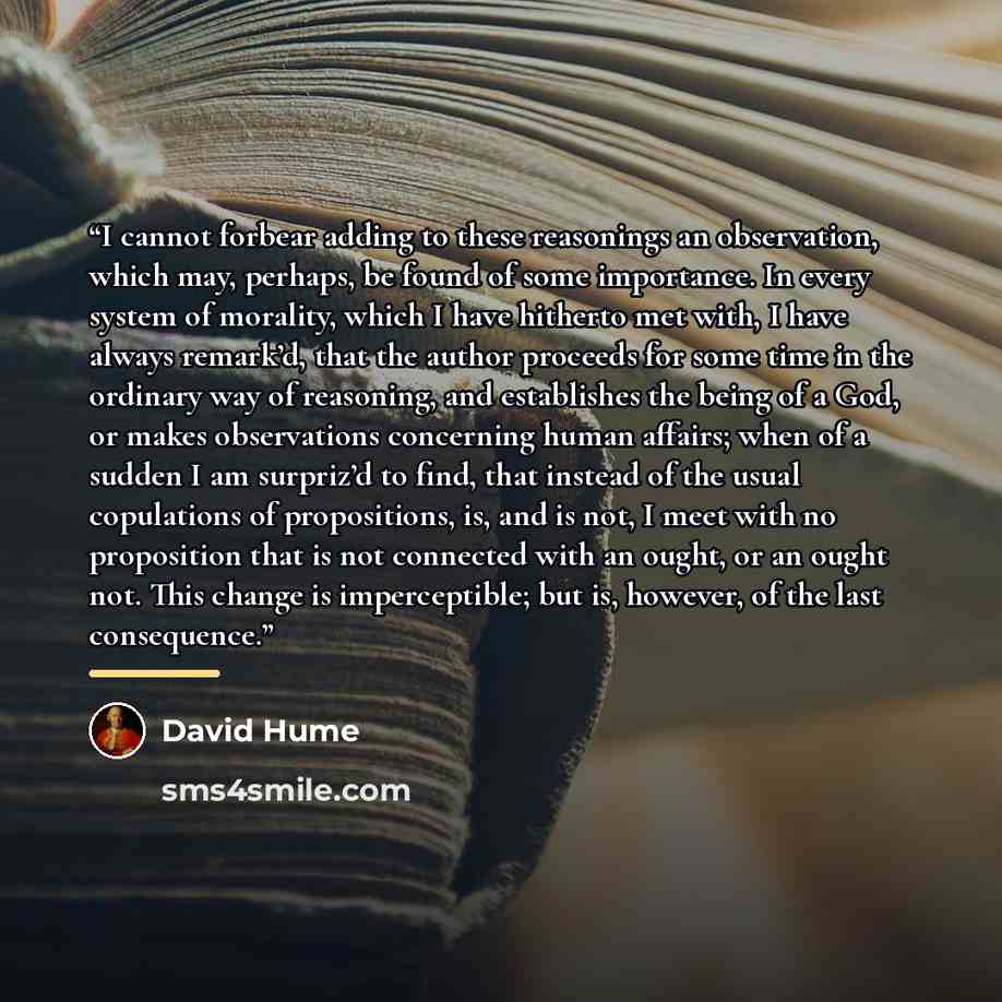 “I cannot forbear adding to these reasonings an observation, which may, perhaps, be found of some importance. In every system of morality, which I have hitherto met with, I have always remark’d, that the author proceeds for some time in the ordinary way of reasoning, and establishes the being of a…” quote by David Hume