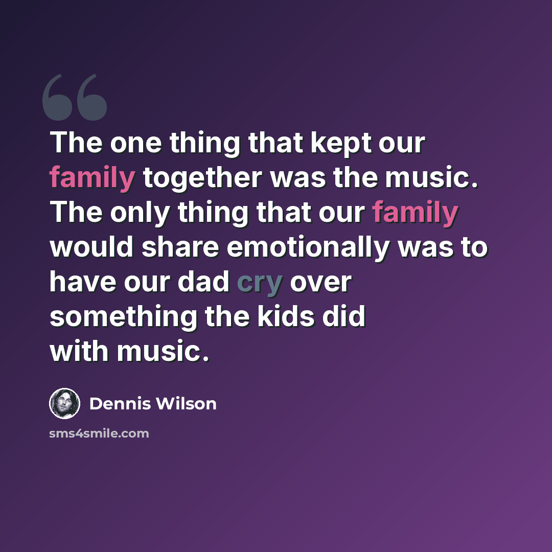 “The one thing that kept our family together was the music. The only thing that our family would share emotionally was to have our dad cry over something the kids did with music.” quote by Dennis Wilson