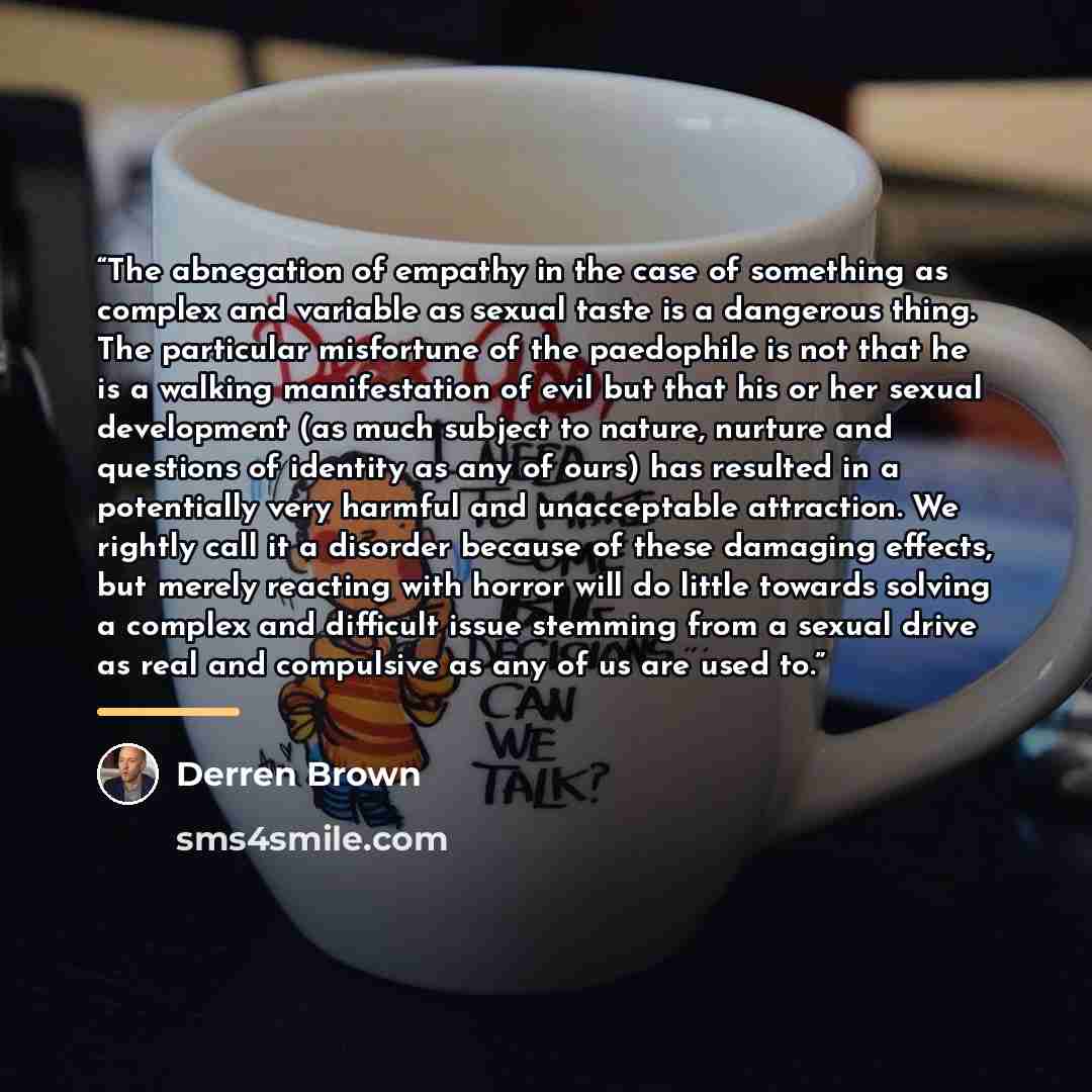 “The abnegation of empathy in the case of something as complex and variable as sexual taste is a dangerous thing. The particular misfortune of the paedophile is not that he is a walking manifestation of evil but that his or her sexual development (as much subject to nature, nurture and questions of…” quote by Derren Brown