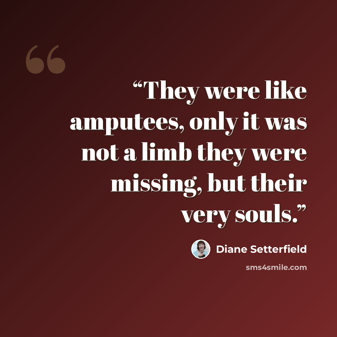 “They were like amputees, only it was not a limb they were missing, but their very souls.” quote by Diane Setterfield